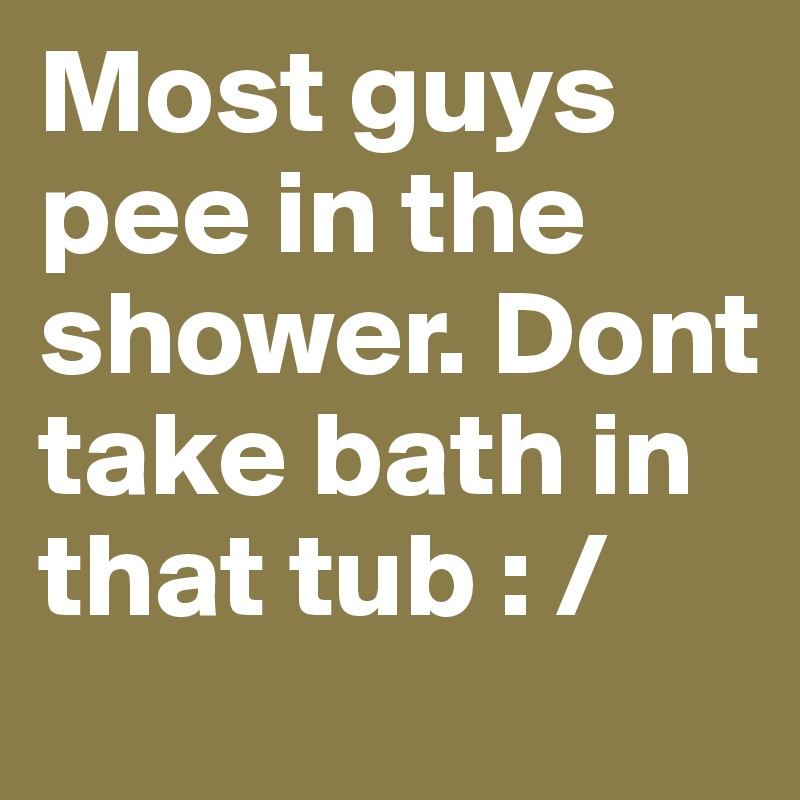 Most guys pee in the shower. Dont take bath in that tub : /