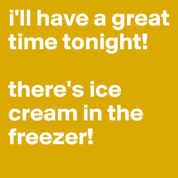 i'll have a great time tonight!

there's ice cream in the freezer!