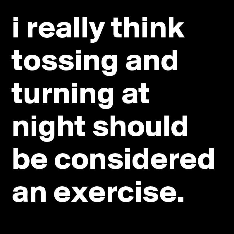 i really think tossing and turning at night should be considered an exercise.