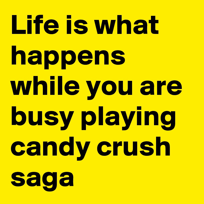 Life is what happens while you are busy playing candy crush saga