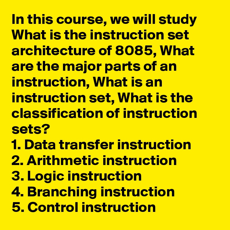 In this course, we will study What is the instruction set architecture of 8085, What are the major parts of an instruction, What is an instruction set, What is the classification of instruction sets?
1. Data transfer instruction
2. Arithmetic instruction
3. Logic instruction
4. Branching instruction
5. Control instruction