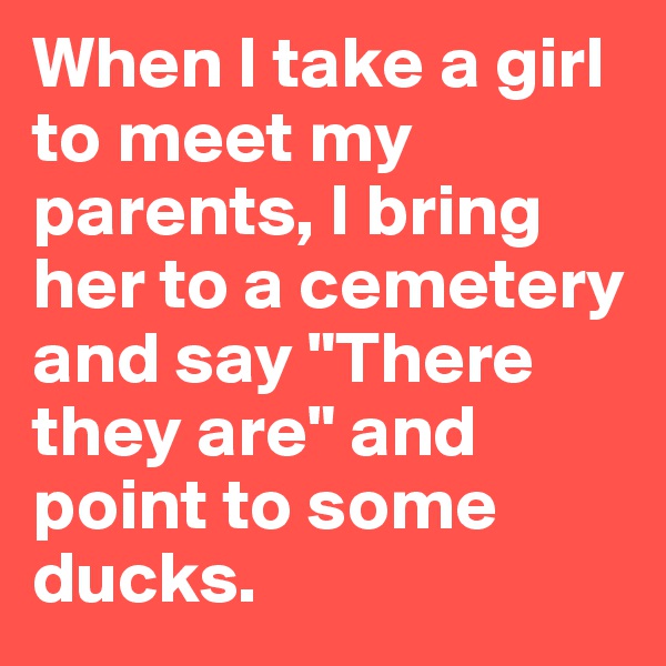 When I take a girl to meet my parents, I bring her to a cemetery and say "There they are" and point to some ducks.