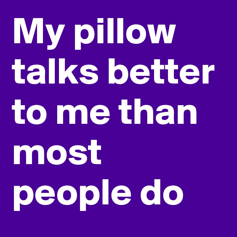 My pillow talks better to me than most people do 