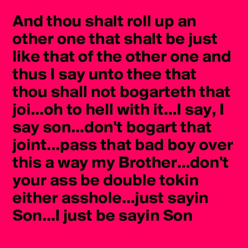 And thou shalt roll up an other one that shalt be just like that of the other one and thus I say unto thee that thou shall not bogarteth that joi...oh to hell with it...I say, I say son...don't bogart that joint...pass that bad boy over this a way my Brother...don't your ass be double tokin either asshole...just sayin Son...I just be sayin Son