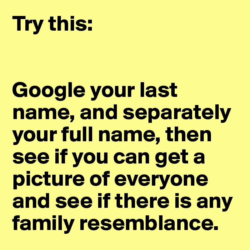 Try this:


Google your last name, and separately your full name, then see if you can get a picture of everyone and see if there is any family resemblance.