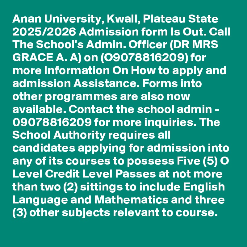 Anan University, Kwall, Plateau State 2025/2026 Admission form Is Out. Call The School's Admin. Officer (DR MRS GRACE A. A) on (O9078816209) for more Information On How to apply and admission Assistance. Forms into other programmes are also now available. Contact the school admin - 09078816209 for more inquiries. The School Authority requires all candidates applying for admission into any of its courses to possess Five (5) O Level Credit Level Passes at not more than two (2) sittings to include English Language and Mathematics and three (3) other subjects relevant to course.
