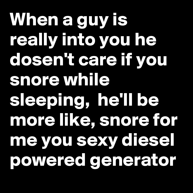 When a guy is really into you he dosen't care if you snore while sleeping,  he'll be more like, snore for me you sexy diesel powered generator 