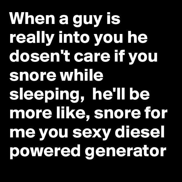 When a guy is really into you he dosen't care if you snore while sleeping,  he'll be more like, snore for me you sexy diesel powered generator 