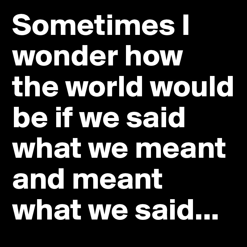 Sometimes I wonder how the world would be if we said what we meant and meant what we said...