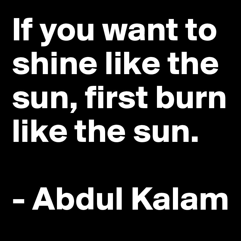 If you want to shine like the sun, first burn like the sun.

- Abdul Kalam