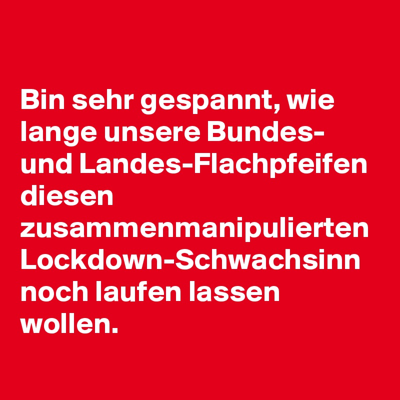 

Bin sehr gespannt, wie lange unsere Bundes- und Landes-Flachpfeifen diesen zusammenmanipulierten Lockdown-Schwachsinn noch laufen lassen wollen.