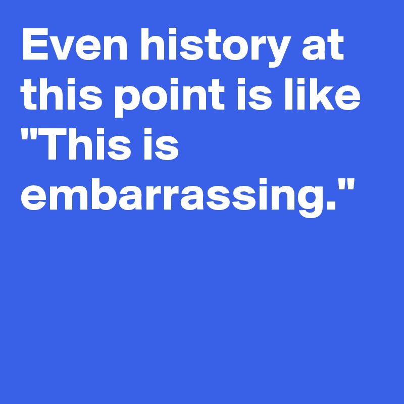 Even history at this point is like "This is embarrassing."
