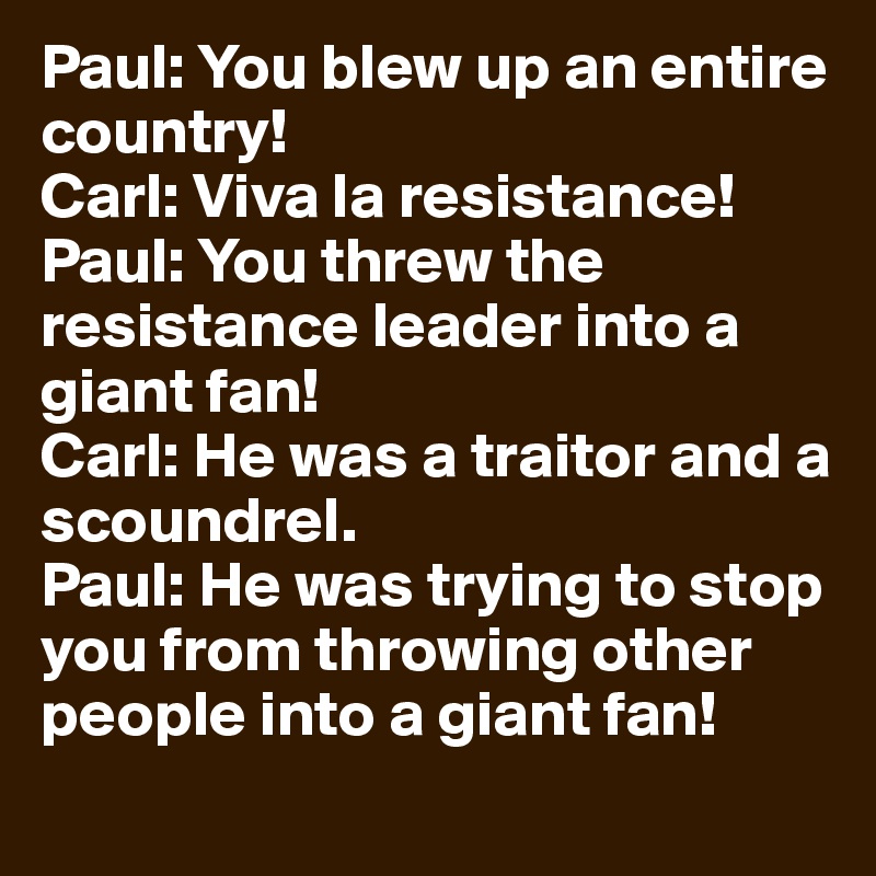 Paul: You blew up an entire country!
Carl: Viva la resistance!
Paul: You threw the resistance leader into a giant fan!
Carl: He was a traitor and a scoundrel.
Paul: He was trying to stop you from throwing other people into a giant fan!
