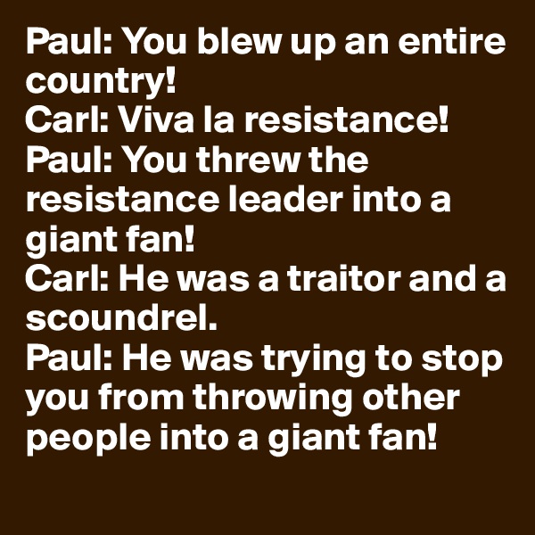 Paul: You blew up an entire country!
Carl: Viva la resistance!
Paul: You threw the resistance leader into a giant fan!
Carl: He was a traitor and a scoundrel.
Paul: He was trying to stop you from throwing other people into a giant fan!
