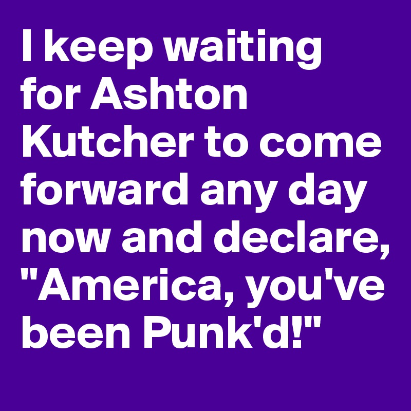 I keep waiting for Ashton Kutcher to come forward any day now and declare, "America, you've been Punk'd!"