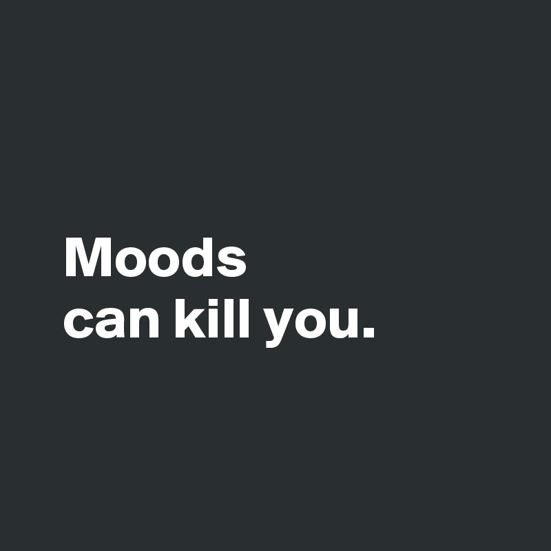 


   Moods 
   can kill you.


