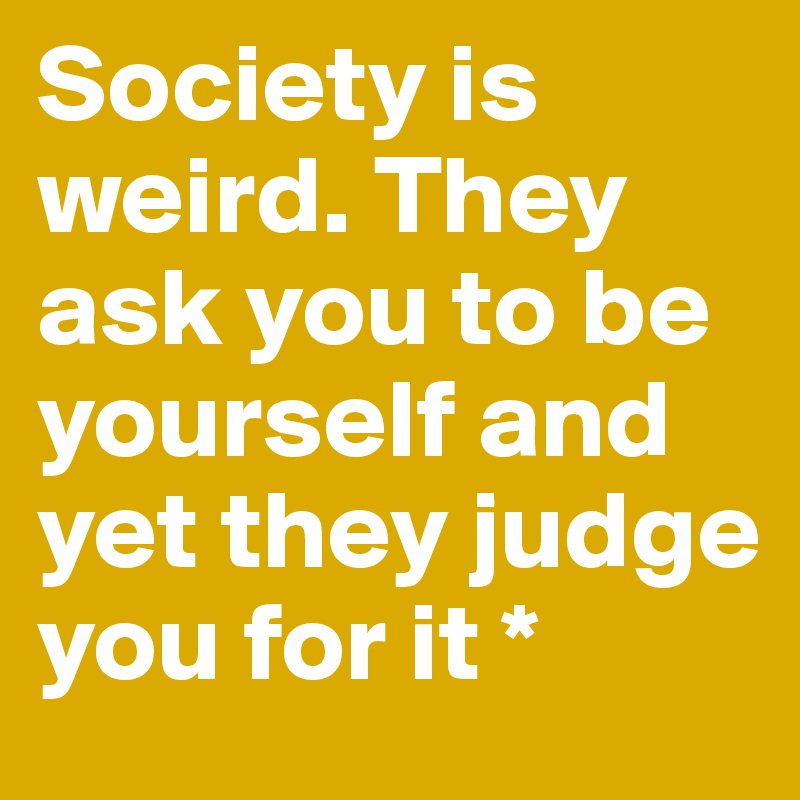 Society is weird. They ask you to be yourself and yet they judge you for it *