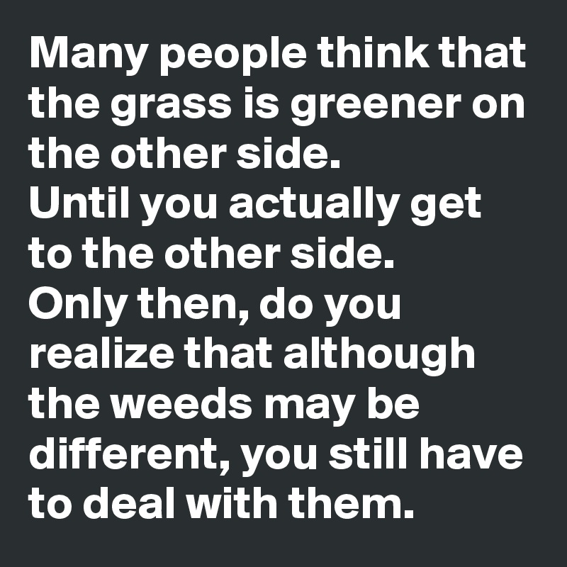 Many people think that the grass is greener on the other side. 
Until you actually get to the other side. 
Only then, do you realize that although the weeds may be different, you still have to deal with them. 