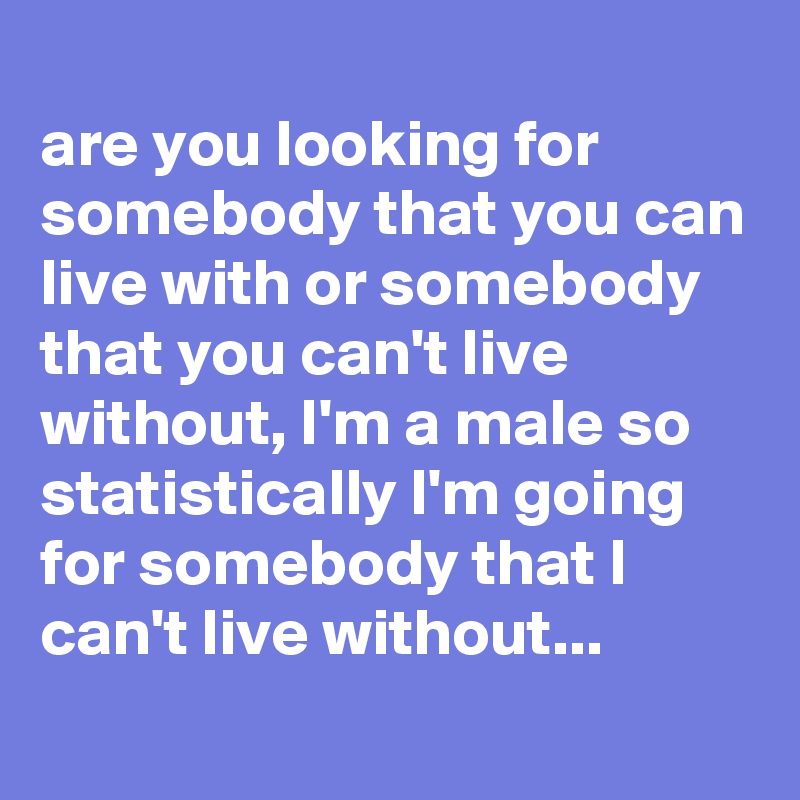 
are you looking for somebody that you can live with or somebody that you can't live without, I'm a male so statistically I'm going for somebody that I can't live without...

