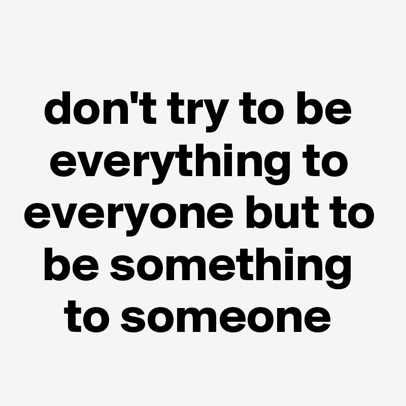 
don't try to be everything to everyone but to be something to someone
