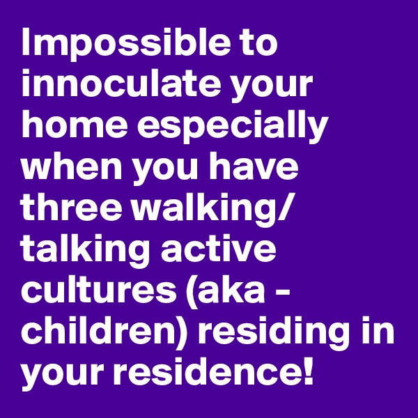 Impossible to innoculate your home especially when you have three walking/talking active cultures (aka - children) residing in your residence!