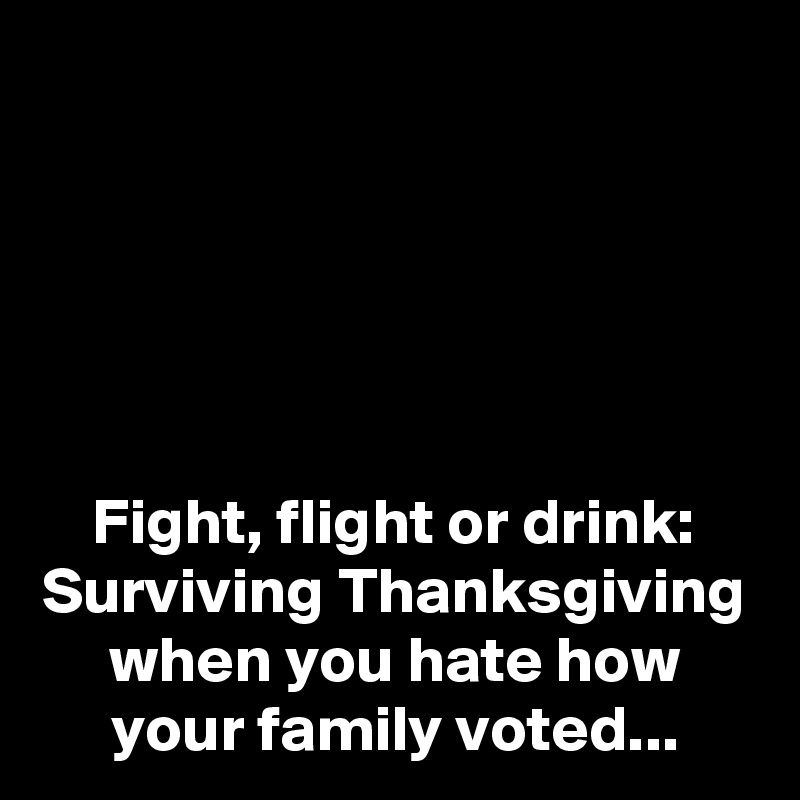 





Fight, flight or drink:
Surviving Thanksgiving when you hate how your family voted...