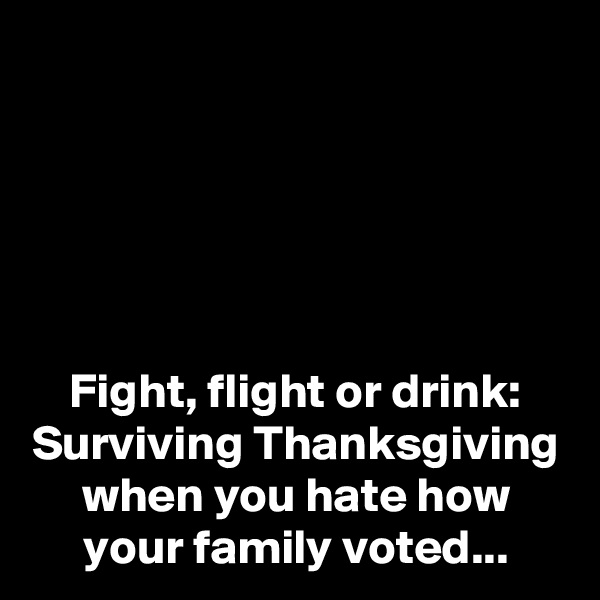





Fight, flight or drink:
Surviving Thanksgiving when you hate how your family voted...