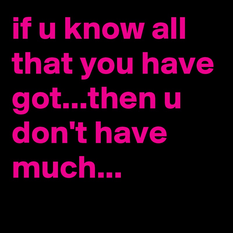 if u know all that you have got...then u don't have much... 