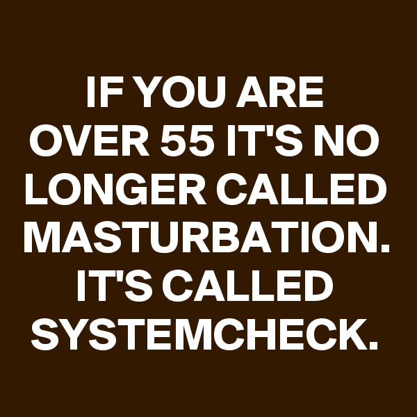
IF YOU ARE OVER 55 IT'S NO LONGER CALLED MASTURBATION. IT'S CALLED SYSTEMCHECK.