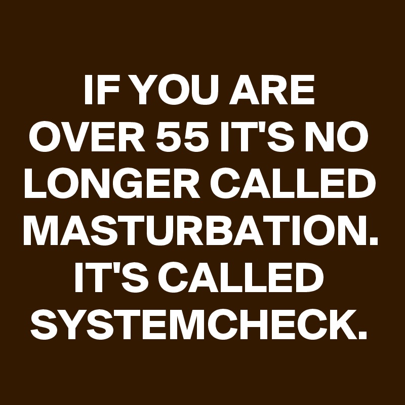 
IF YOU ARE OVER 55 IT'S NO LONGER CALLED MASTURBATION. IT'S CALLED SYSTEMCHECK.