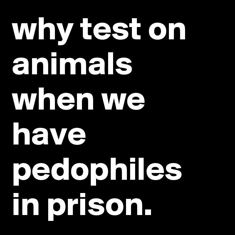 why test on animals when we have pedophiles in prison.