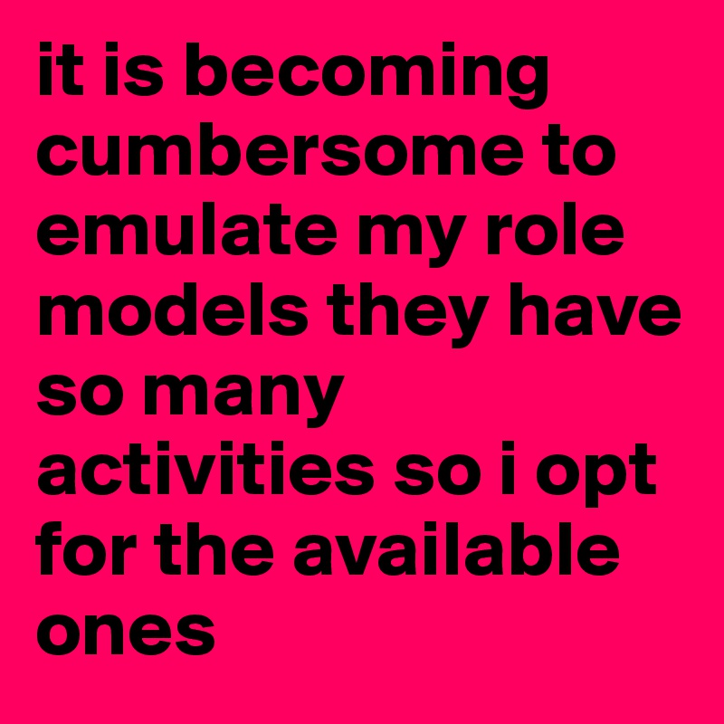 it is becoming cumbersome to emulate my role models they have so many activities so i opt for the available ones