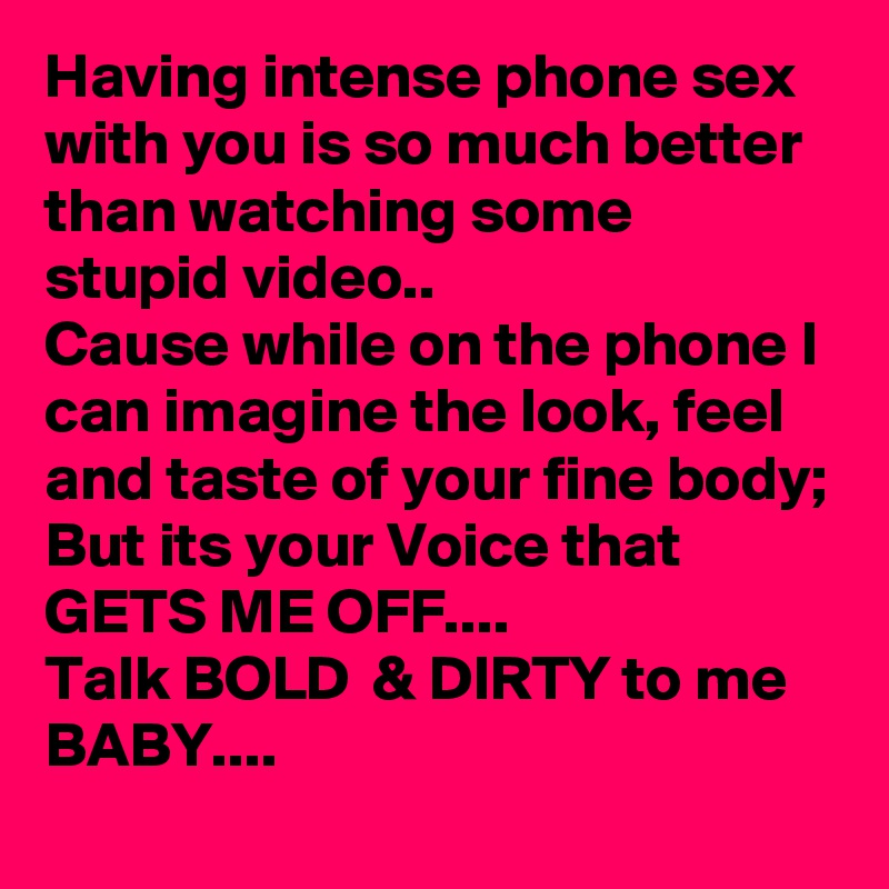 Having intense phone sex with you is so much better than watching some stupid video..
Cause while on the phone I can imagine the look, feel and taste of your fine body;
But its your Voice that GETS ME OFF....
Talk BOLD  & DIRTY to me BABY....