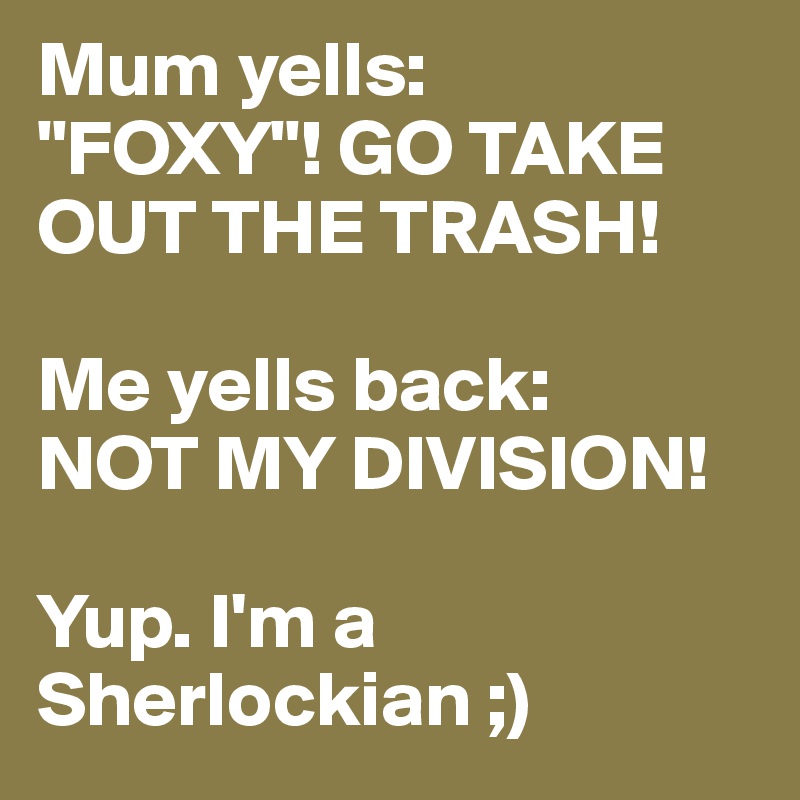 Mum yells:
"FOXY"! GO TAKE OUT THE TRASH!

Me yells back:
NOT MY DIVISION!

Yup. I'm a Sherlockian ;)