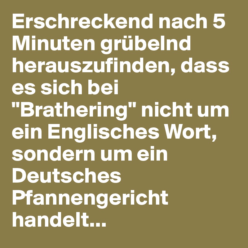 Erschreckend nach 5 Minuten grübelnd herauszufinden, dass es sich bei "Brathering" nicht um ein Englisches Wort, sondern um ein Deutsches Pfannengericht handelt...