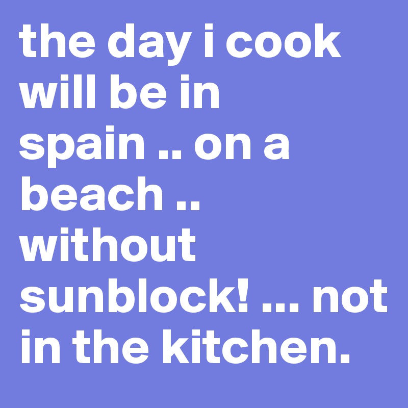 the day i cook will be in spain .. on a beach .. without sunblock! ... not in the kitchen.