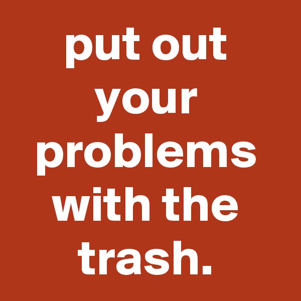 put out your problems with the trash.