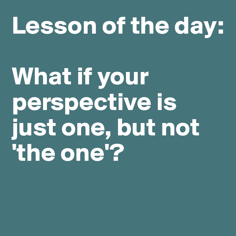 Lesson of the day:

What if your perspective is just one, but not 'the one'? 

