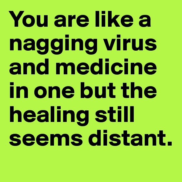 You are like a nagging virus and medicine in one but the healing still seems distant.