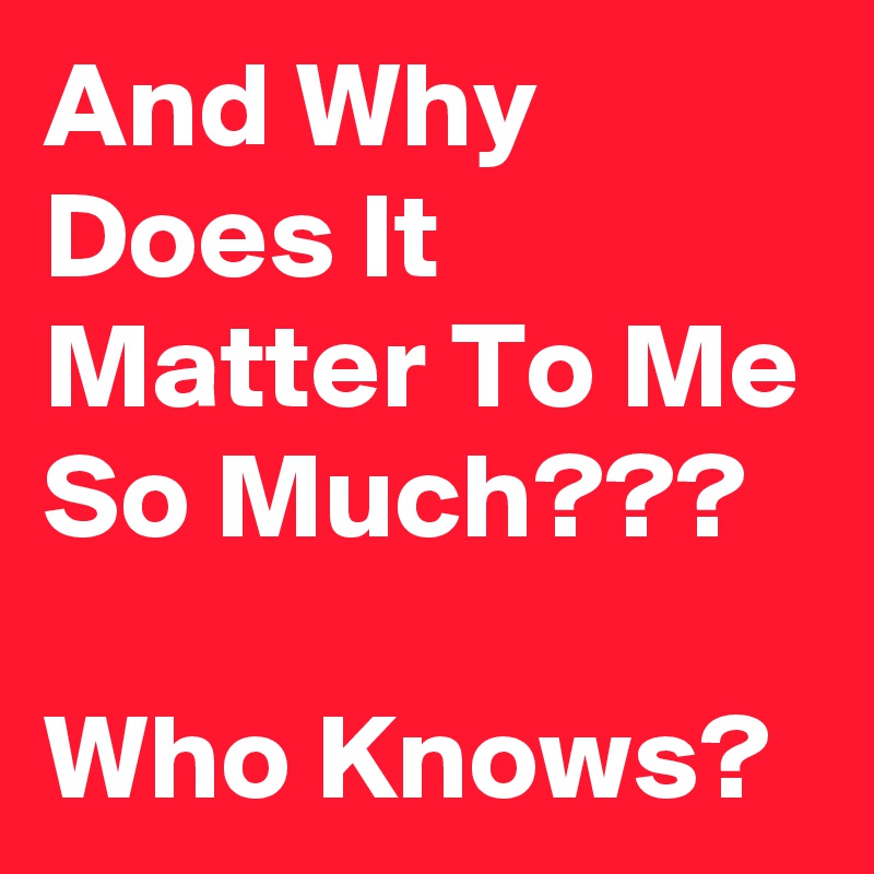 And Why Does It Matter To Me So Much???

Who Knows?