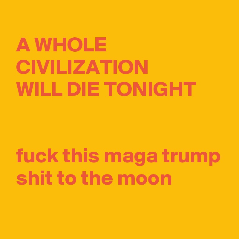 
 A WHOLE
 CIVILIZATION
 WILL DIE TONIGHT


 fuck this maga trump
 shit to the moon

