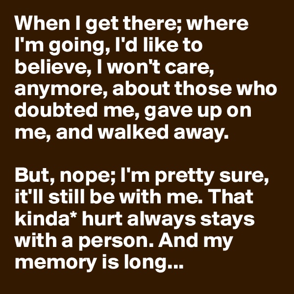 When I get there; where I'm going, I'd like to believe, I won't care, anymore, about those who doubted me, gave up on me, and walked away.

But, nope; I'm pretty sure, it'll still be with me. That kinda* hurt always stays with a person. And my memory is long...