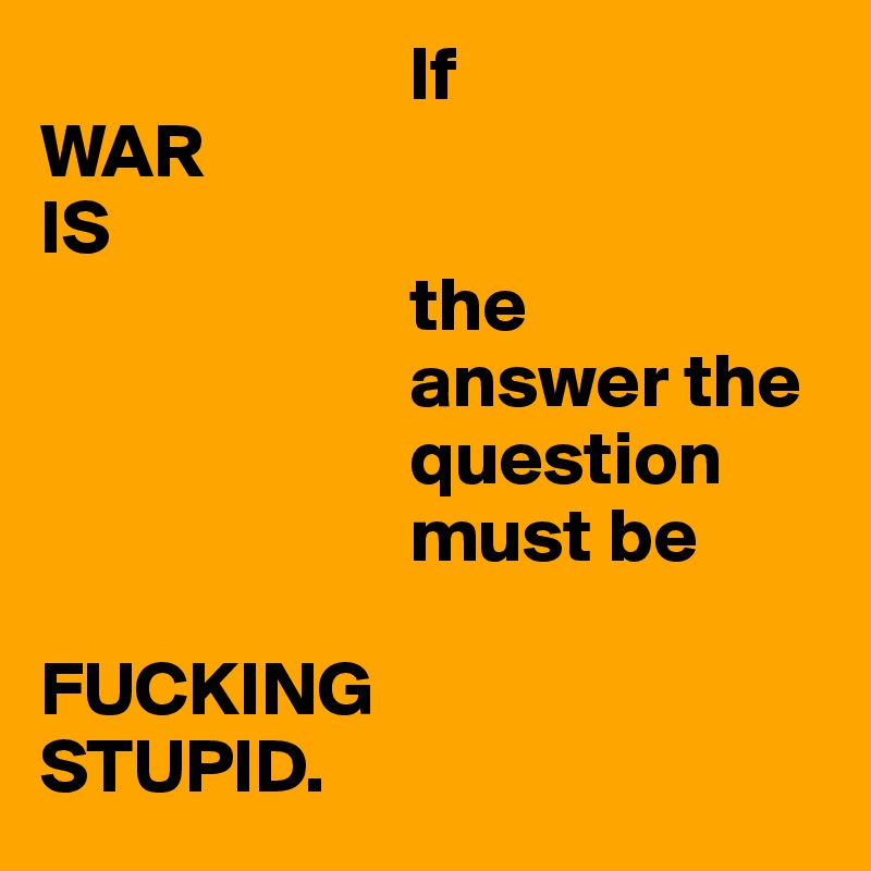                         If
WAR
IS
                        the
                        answer the
                        question
                        must be 

FUCKING
STUPID.
