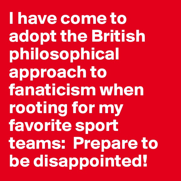I have come to adopt the British philosophical approach to fanaticism when rooting for my favorite sport teams:  Prepare to be disappointed!