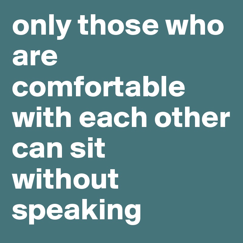 only those who are comfortable with each other can sit 
without speaking