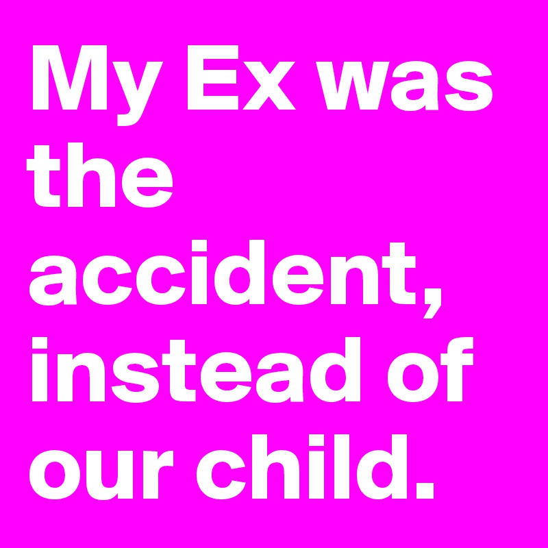 My Ex was the accident, instead of our child.