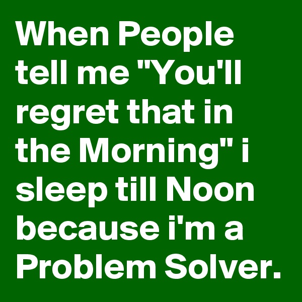 When People tell me "You'll regret that in the Morning" i sleep till Noon because i'm a Problem Solver.