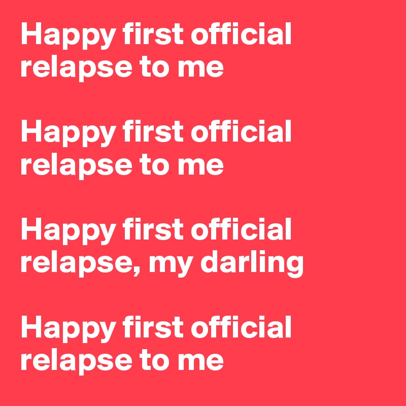 Happy first official          relapse to me

Happy first official relapse to me

Happy first official relapse, my darling

Happy first official relapse to me
