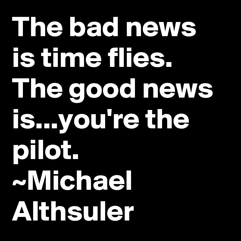 The bad news is time flies. The good news is...you're the pilot.
~Michael Althsuler