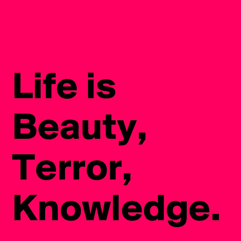 Life is Beauty,
Terror,
Knowledge.
